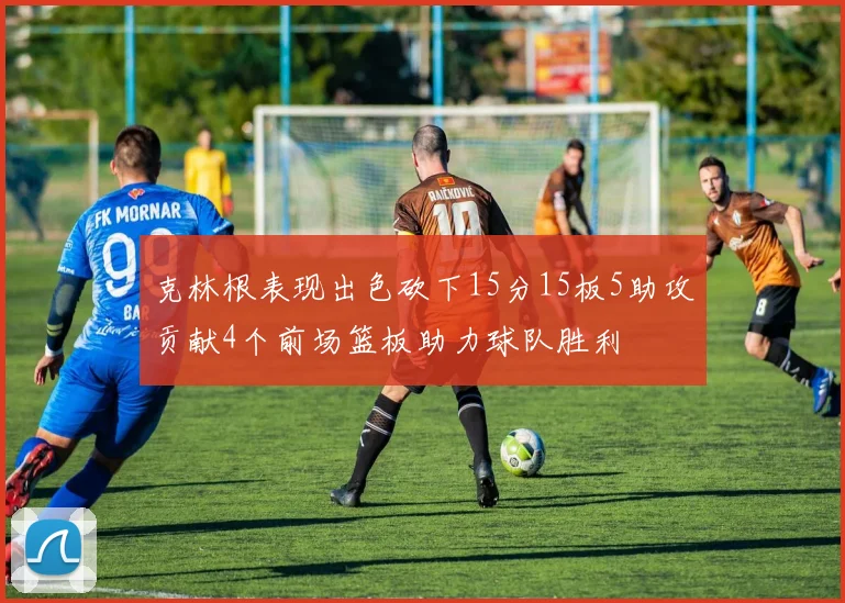 克林根表现出色砍下15分15板5助攻贡献4个前场篮板助力球队胜利