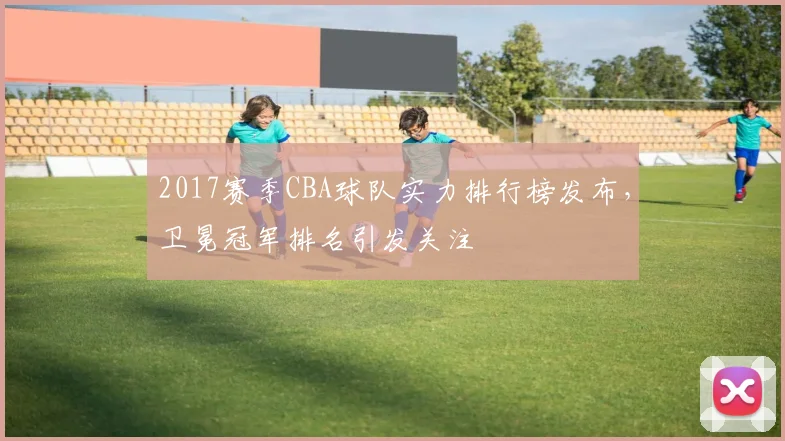 2017赛季CBA球队实力排行榜发布，卫冕冠军排名引发关注