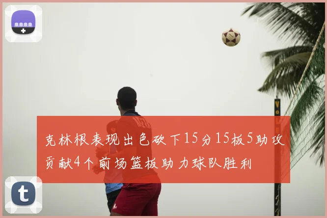 克林根表现出色砍下15分15板5助攻贡献4个前场篮板助力球队胜利
