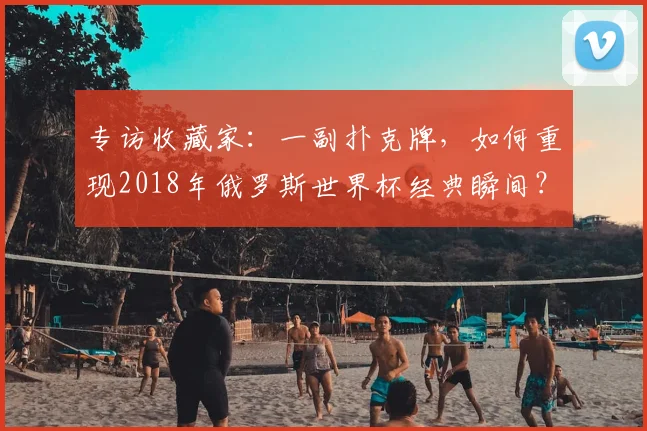 专访收藏家：一副扑克牌，如何重现2018年俄罗斯世界杯经典瞬间？