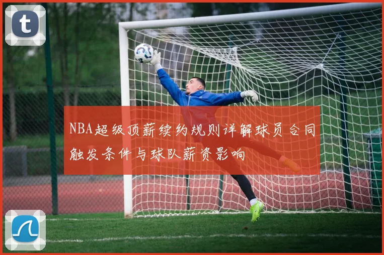 NBA超级顶薪续约规则详解球员合同触发条件与球队薪资影响