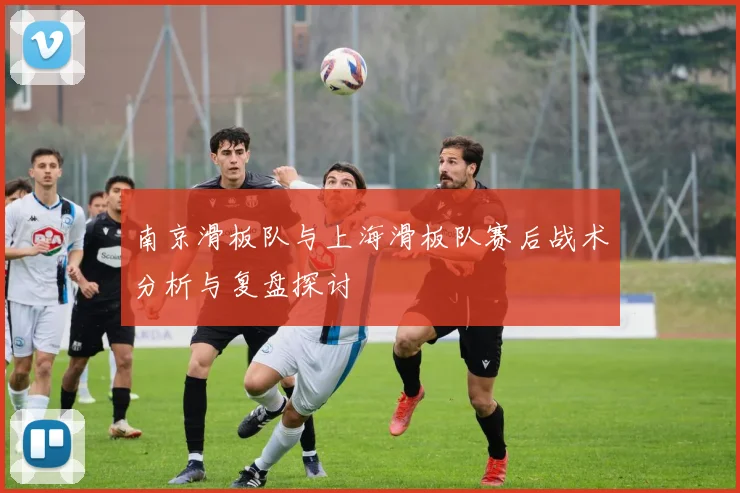 南京滑板队与上海滑板队赛后战术分析与复盘探讨