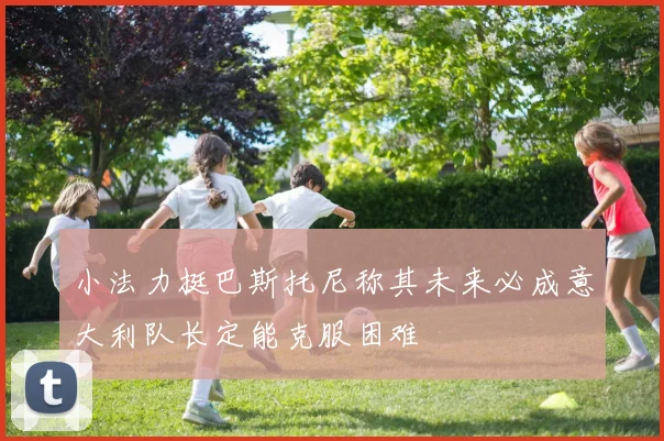 小法力挺巴斯托尼称其未来必成意大利队长定能克服困难