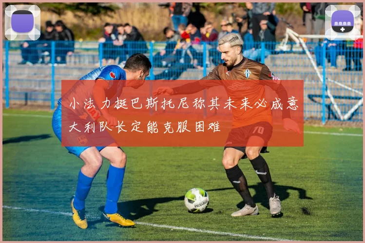 小法力挺巴斯托尼称其未来必成意大利队长定能克服困难