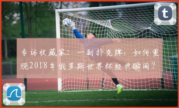 专访收藏家：一副扑克牌，如何重现2018年俄罗斯世界杯经典瞬间？