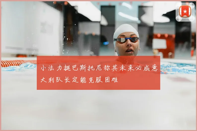小法力挺巴斯托尼称其未来必成意大利队长定能克服困难