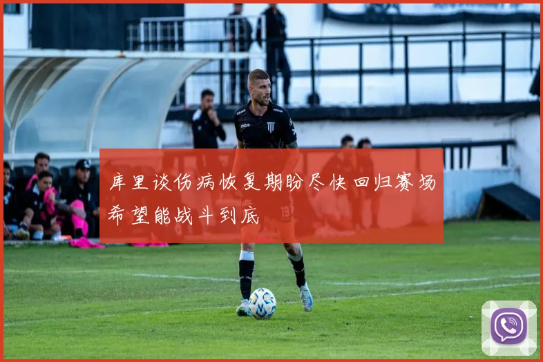 库里谈伤病恢复期盼尽快回归赛场希望能战斗到底