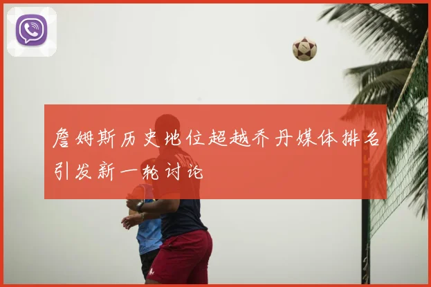 詹姆斯历史地位超越乔丹媒体排名引发新一轮讨论