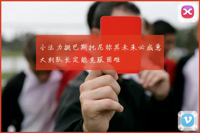 小法力挺巴斯托尼称其未来必成意大利队长定能克服困难