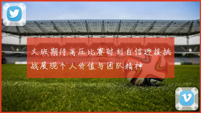 文班期待高压比赛时刻自信迎接挑战展现个人价值与团队精神
