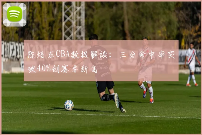 陈培东CBA数据解读：三分命中率突破40%创赛季新高