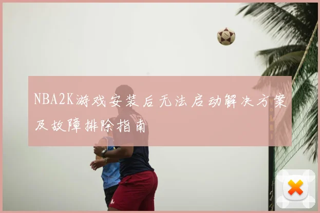 NBA2K游戏安装后无法启动解决方案及故障排除指南