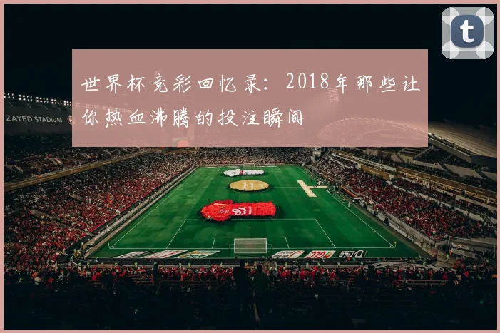 世界杯竞彩回忆录：2018年那些让你热血沸腾的投注瞬间