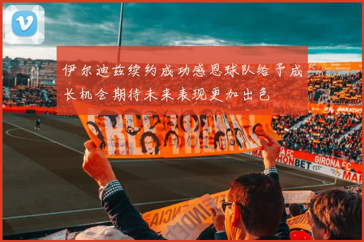 伊尔迪兹续约成功感恩球队给予成长机会期待未来表现更加出色