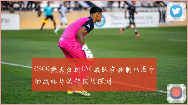 CSGO热点分析LNG战队在控制地图中的战略与执行技巧探讨