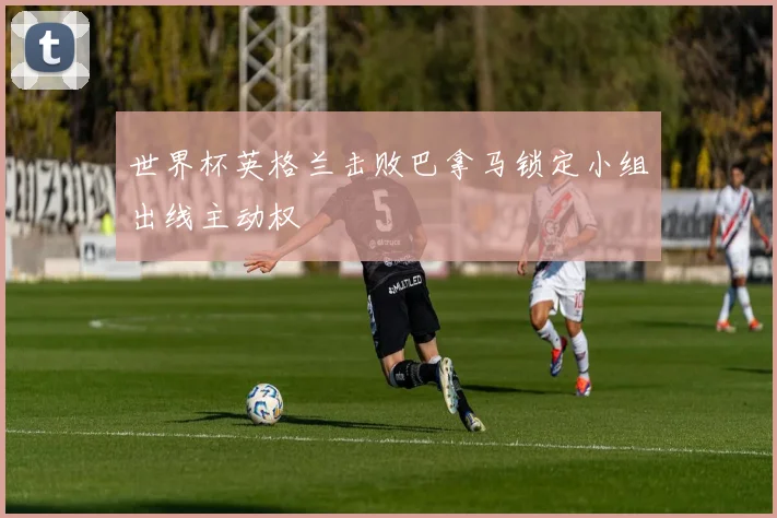 世界杯英格兰击败巴拿马锁定小组出线主动权