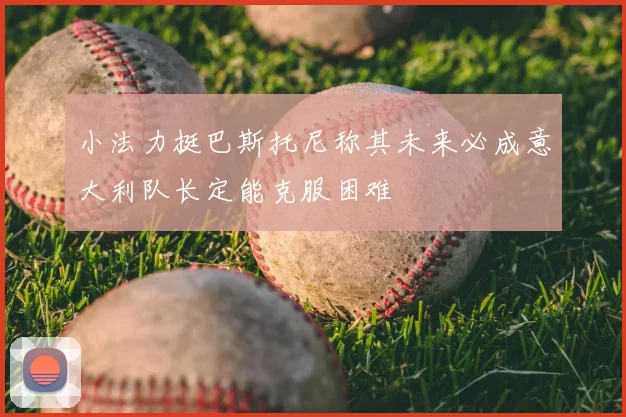小法力挺巴斯托尼称其未来必成意大利队长定能克服困难