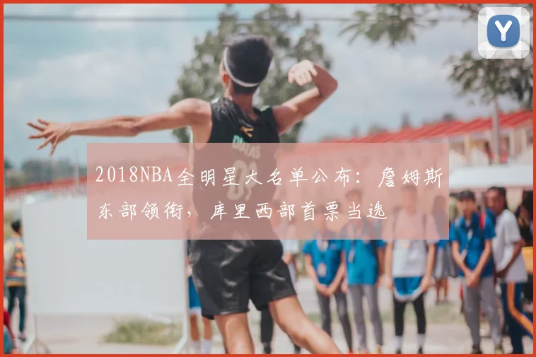 2018NBA全明星大名单公布:詹姆斯东部领衔,库里西部首票当选