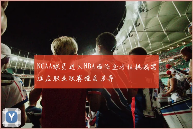 NCAA球员进入NBA面临全方位挑战需适应职业联赛强度差异