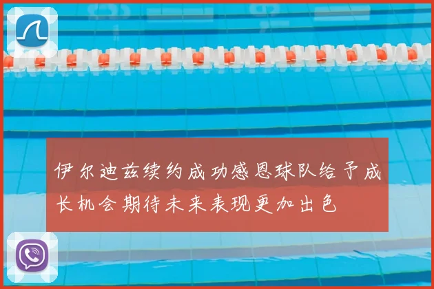 伊尔迪兹续约成功感恩球队给予成长机会期待未来表现更加出色
