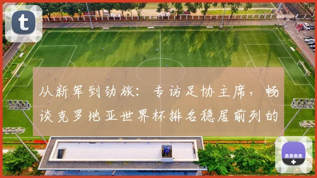 从新军到劲旅:专访足协主席,畅谈克罗地亚世界杯排名稳居前列的秘诀