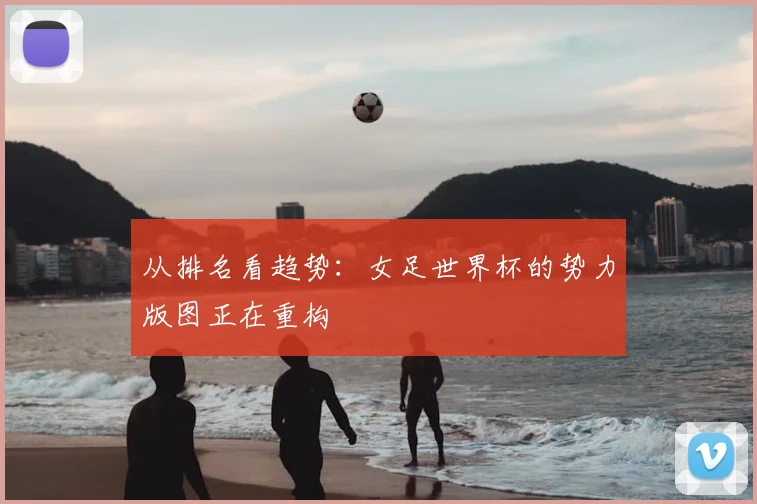 从排名看趋势：女足世界杯的势力版图正在重构