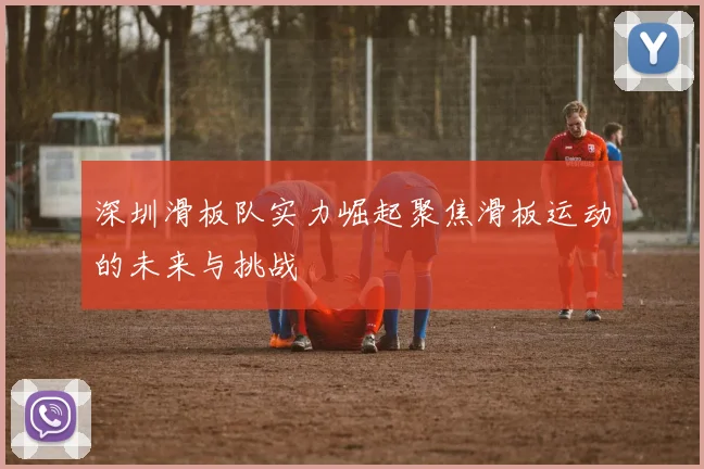 深圳滑板队实力崛起聚焦滑板运动的未来与挑战