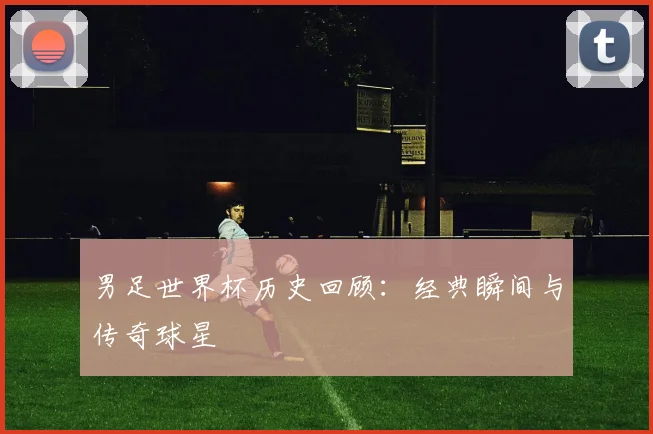 男足世界杯历史回顾：经典瞬间与传奇球星