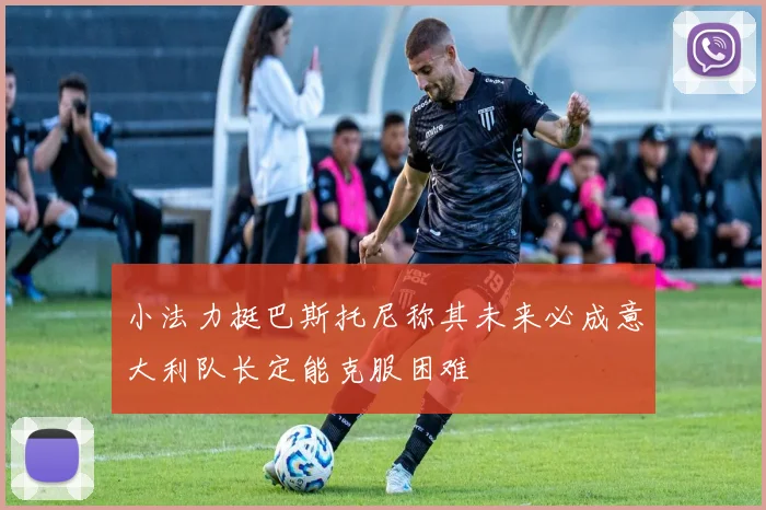 小法力挺巴斯托尼称其未来必成意大利队长定能克服困难