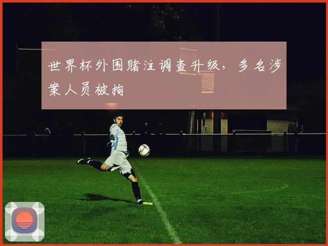 世界杯外围赌注调查升级,多名涉案人员被拘