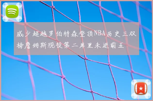威少超越罗伯特森登顶NBA历史三双榜詹姆斯现役第二库里未进前五