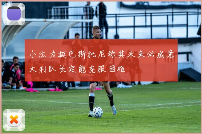 小法力挺巴斯托尼称其未来必成意大利队长定能克服困难