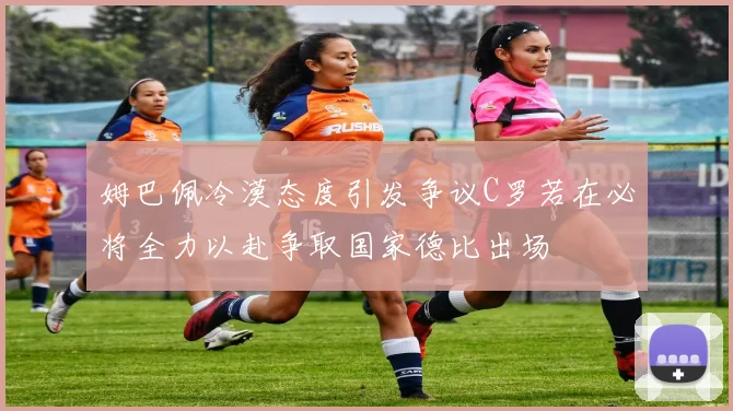 姆巴佩冷漠态度引发争议C罗若在必将全力以赴争取国家德比出场