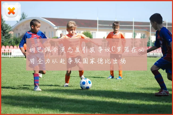 姆巴佩冷漠态度引发争议C罗若在必将全力以赴争取国家德比出场