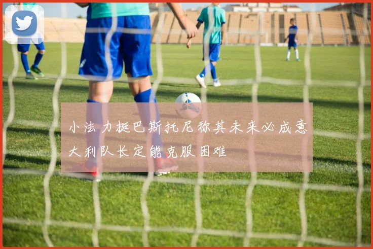 小法力挺巴斯托尼称其未来必成意大利队长定能克服困难