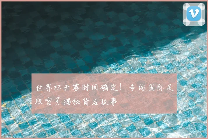 世界杯开赛时间确定!专访国际足联官员揭秘背后故事