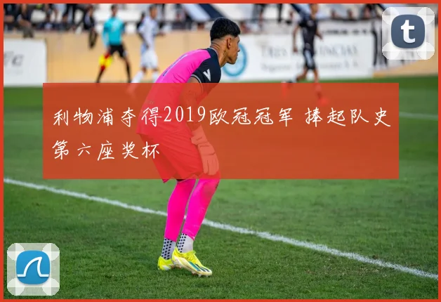 利物浦夺得2019欧冠冠军 捧起队史第六座奖杯