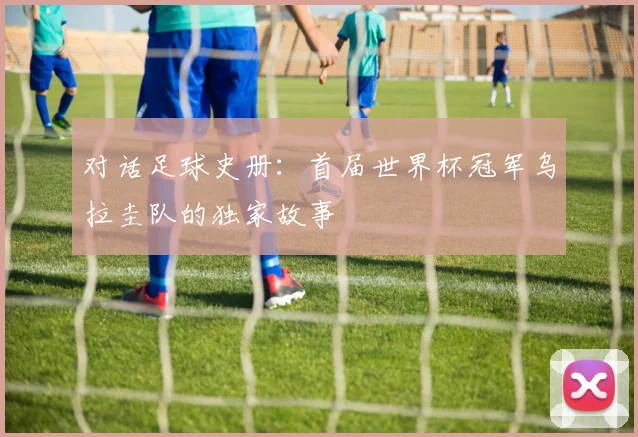 对话足球史册:首届世界杯冠军乌拉圭队的独家故事