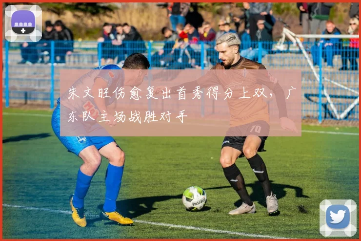 朱文旺伤愈复出首秀得分上双，广东队主场战胜对手