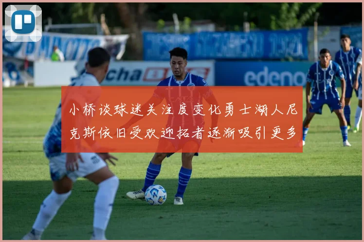 小桥谈球迷关注度变化勇士湖人尼克斯依旧受欢迎拓者逐渐吸引更多观众