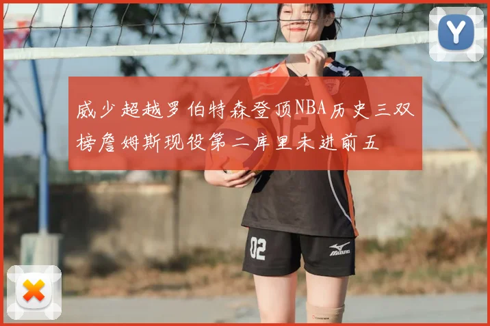 威少超越罗伯特森登顶NBA历史三双榜詹姆斯现役第二库里未进前五