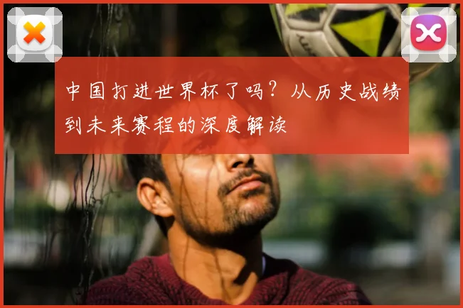 中国打进世界杯了吗?从历史战绩到未来赛程的深度解读
