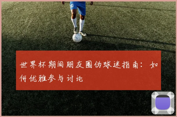 世界杯期间朋友圈伪球迷指南：如何优雅参与讨论