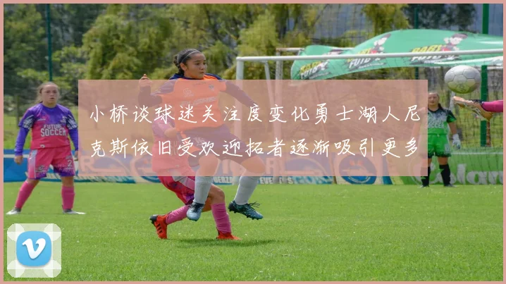 小桥谈球迷关注度变化勇士湖人尼克斯依旧受欢迎拓者逐渐吸引更多观众