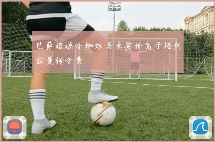 巴萨追逐小蜘蛛马竞要价高于格列兹曼转会费