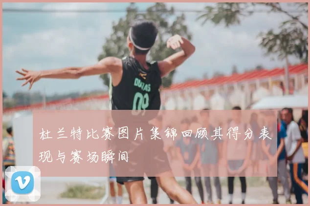 杜兰特比赛图片集锦回顾其得分表现与赛场瞬间