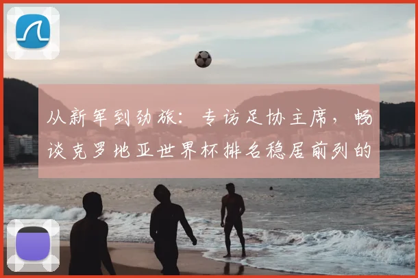 从新军到劲旅：专访足协主席，畅谈克罗地亚世界杯排名稳居前列的秘诀