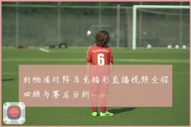 利物浦对阵马竞精彩直播视频全程回顾与赛后分析