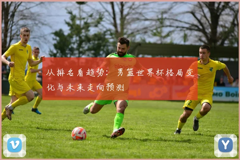 从排名看趋势:男篮世界杯格局变化与未来走向预测