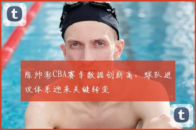 陈帅澎CBA赛季数据创新高，球队进攻体系迎来关键转变